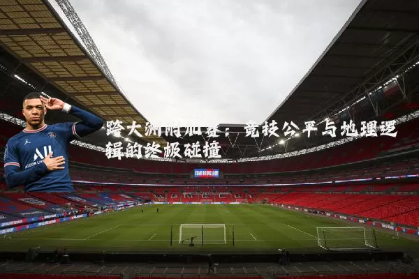 跨大洲附加赛:竞技公平与地理逻辑的终极碰撞